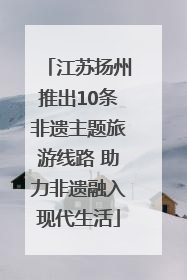 江苏扬州推出10条非遗主题旅游线路 助力非遗融入现代生活