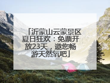 沂蒙山云蒙景区夏日狂欢：免票开放23天，邀您畅游天然氧吧