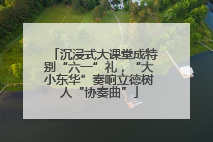 沉浸式大课堂成特别“六一”礼，“大小东华”奏响立德树人“协奏曲”