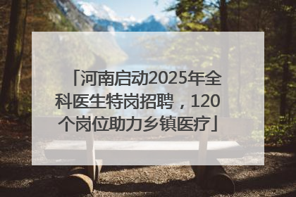 河南启动2025年全科医生特岗招聘，120个岗位助力乡镇医疗