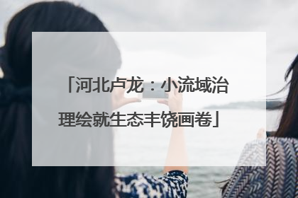河北卢龙：小流域治理绘就生态丰饶画卷