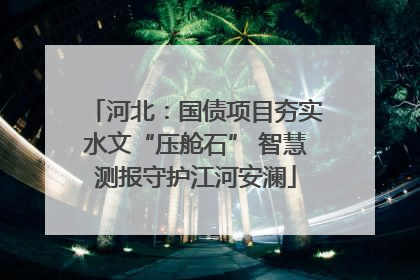 河北：国债项目夯实水文“压舱石” 智慧测报守护江河安澜
