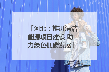 河北：推进清洁能源项目建设 助力绿色低碳发展