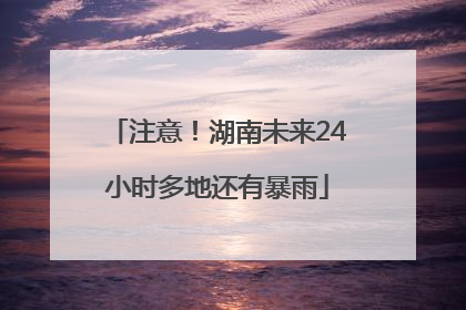 注意！湖南未来24小时多地还有暴雨