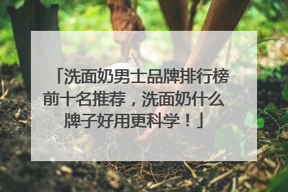 洗面奶男士品牌排行榜前十名推荐，洗面奶什么牌子好用更科学！