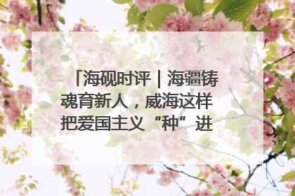 海砚时评｜海疆铸魂育新人，威海这样把爱国主义“种”进年轻人心里