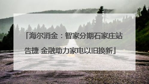 海尔消金：智家分期石家庄站告捷 金融助力家电以旧换新