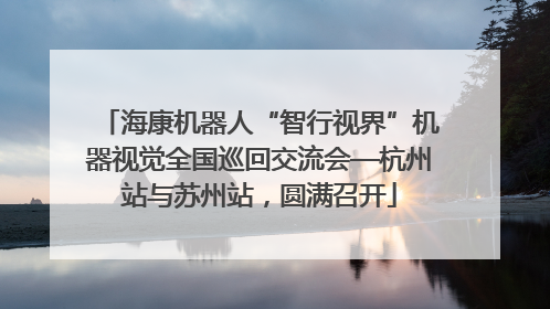 海康机器人“智行视界”机器视觉全国巡回交流会—杭州站与苏州站，圆满召开