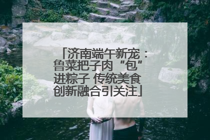济南端午新宠：鲁菜把子肉“包”进粽子 传统美食创新融合引关注