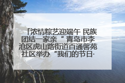 浓情粽艺迎端午 民族团结一家亲“ 青岛市李沧区虎山路街道百通馨苑社区举办“我们的节日·端午“主题活动