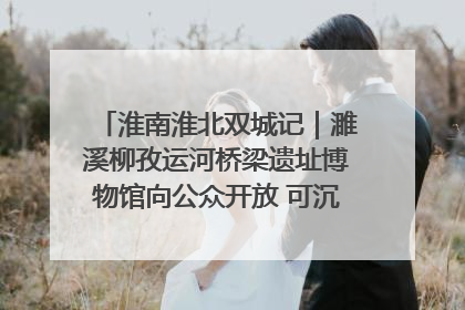 淮南淮北双城记｜濉溪柳孜运河桥梁遗址博物馆向公众开放 可沉浸式触摸历史