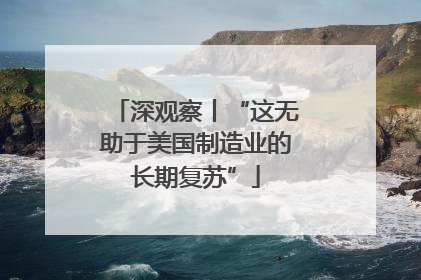 深观察丨“这无助于美国制造业的长期复苏”
