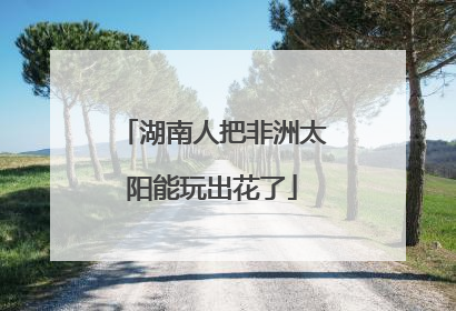 湖南人把非洲太阳能玩出花了