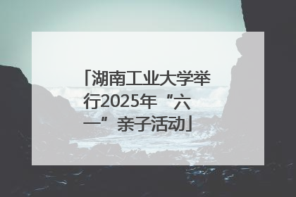 湖南工业大学举行2025年“六一”亲子活动