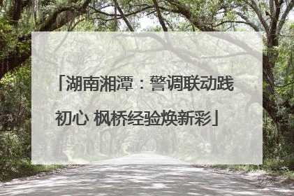 湖南湘潭：警调联动践初心 枫桥经验焕新彩