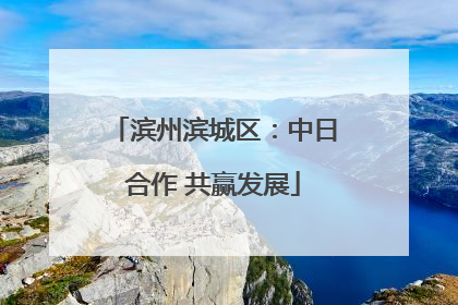 滨州滨城区：中日合作 共赢发展