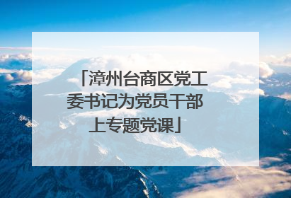 漳州台商区党工委书记为党员干部上专题党课