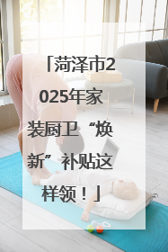 菏泽市2025年家装厨卫“焕新”补贴这样领！