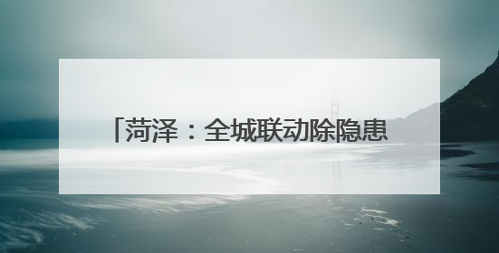 菏泽：全城联动除隐患 携手共筑“安全城”