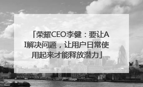 荣耀CEO李健：要让AI解决问题，让用户日常使用起来才能释放潜力