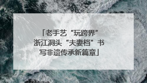 老手艺“玩跨界” 浙江洞头“夫妻档”书写非遗传承新篇章