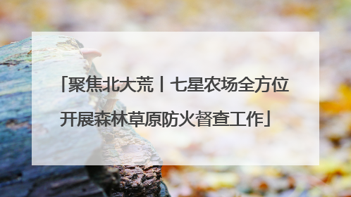 聚焦北大荒丨七星农场全方位开展森林草原防火督查工作