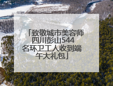 致敬城市美容师 四川彭山544名环卫工人收到端午大礼包