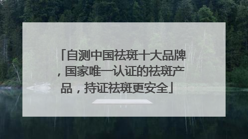 自测中国祛斑十大品牌，国家唯一认证的祛斑产品，持证祛斑更安全