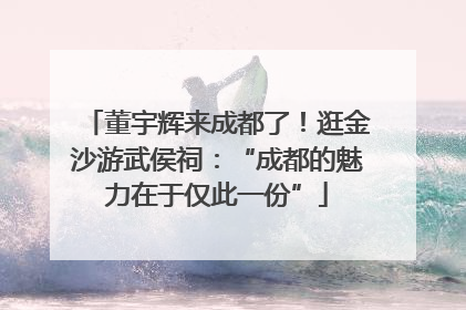 董宇辉来成都了！逛金沙游武侯祠：“成都的魅力在于仅此一份”