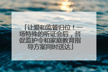 让爱和监管归位！一场特殊的听证会后，督促监护令和家庭教育指导方案同时送达