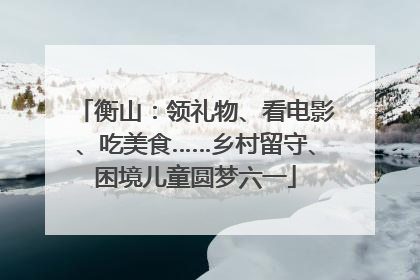 衡山：领礼物、看电影、吃美食……乡村留守、困境儿童圆梦六一