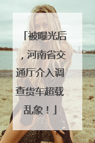 被曝光后，河南省交通厅介入调查货车超载乱象！