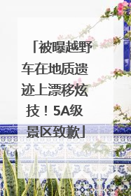 被曝越野车在地质遗迹上漂移炫技！5A级景区致歉