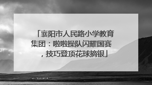 襄阳市人民路小学教育集团：啦啦操队闪耀国赛，技巧登顶花球摘银