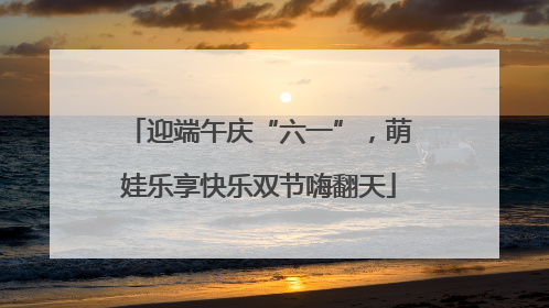 迎端午庆“六一”，萌娃乐享快乐双节嗨翻天