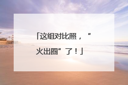 这组对比照，“火出圈”了！