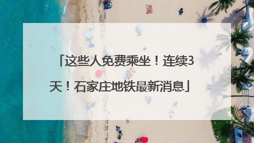 这些人免费乘坐！连续3天！石家庄地铁最新消息
