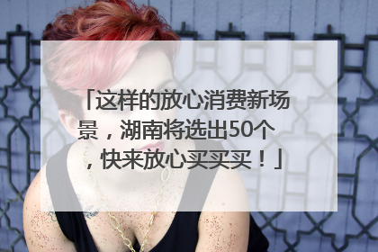 这样的放心消费新场景，湖南将选出50个，快来放心买买买！