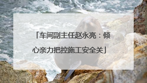 车间副主任赵永亮：倾心亲力把控施工安全关