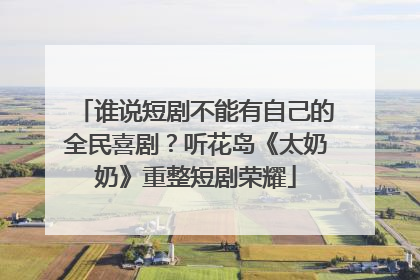 谁说短剧不能有自己的全民喜剧？听花岛《太奶奶》重整短剧荣耀