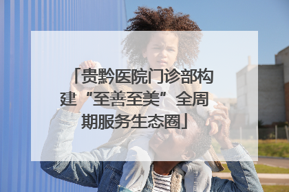 贵黔医院门诊部构建“至善至美”全周期服务生态圈