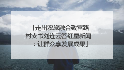 走出农旅融合致富路 村支书刘连云答红星新闻：让群众享发展成果