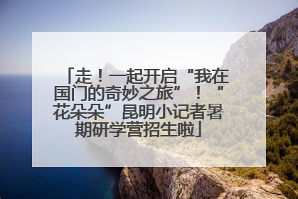 走！一起开启“我在国门的奇妙之旅”！“花朵朵”昆明小记者暑期研学营招生啦