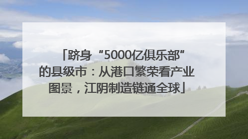 跻身“5000亿俱乐部”的县级市：从港口繁荣看产业图景，江阴制造链通全球