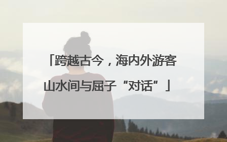 跨越古今，海内外游客山水间与屈子“对话”