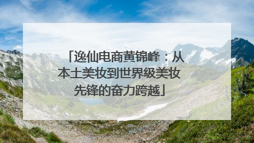 逸仙电商黄锦峰：从本土美妆到世界级美妆先锋的奋力跨越