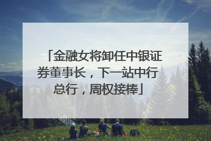 金融女将卸任中银证券董事长，下一站中行总行，周权接棒