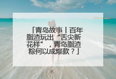 青岛故事丨百年脂渣玩出“舌尖新花样”，青岛脂渣粽何以成爆款？