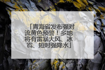 青海省发布强对流黄色预警！多地将有雷暴大风、冰雹、短时强降水