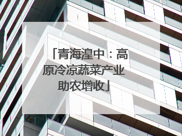 青海湟中：高原冷凉蔬菜产业助农增收